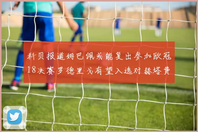 科贝报道姆巴佩或能复出参加欧冠18决赛罗德里戈有望入选对赫塔费大名单